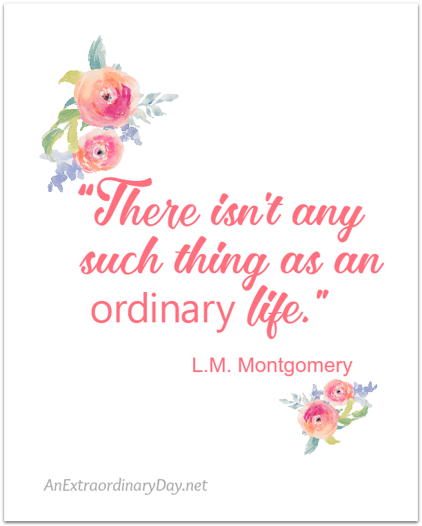 There is no doubt... you are not ordinary in any shape or form. | Beautiful Free Inspirational Printable for YOU at AnExtraoradinaryDay.net - L.M. Montgomery QUOTE - There isn't any such thing as an ordinary life. | Stop by the blog for more Inspirational Quotes